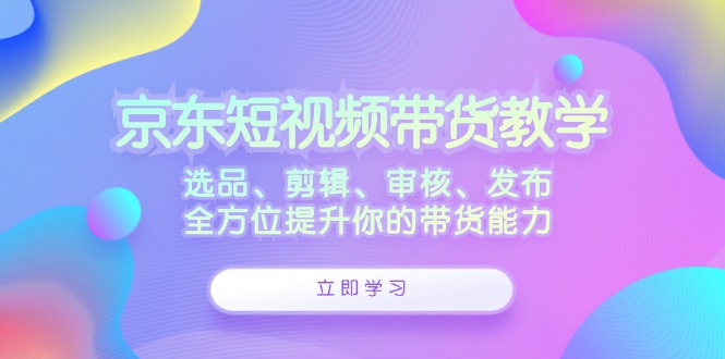 京东短视频带货教学：选品、剪辑、审核、发布，全方位提升你的带货能力-菜菜网创