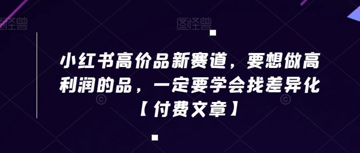小红书高价品新赛道，要想做高利润的品，一定要学会找差异化【付费文章】-菜菜网创