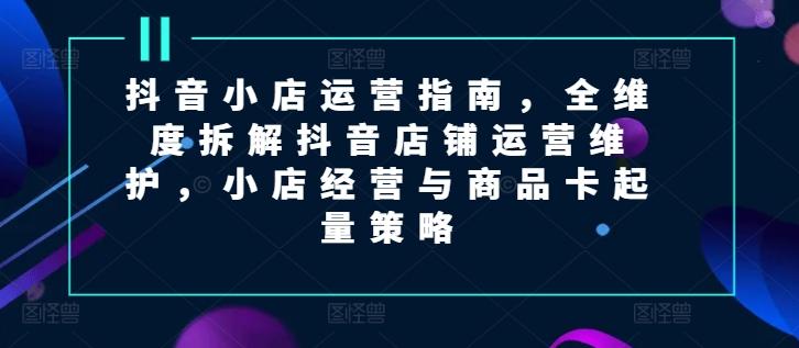 抖音小店运营指南，全维度拆解抖音店铺运营维护，小店经营与商品卡起量策略-菜菜网创