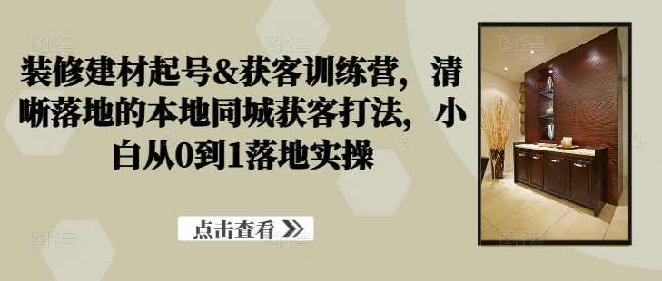 装修建材起号&获客训练营，​清晰落地的本地同城获客打法，小白从0到1落地实操-菜菜网创