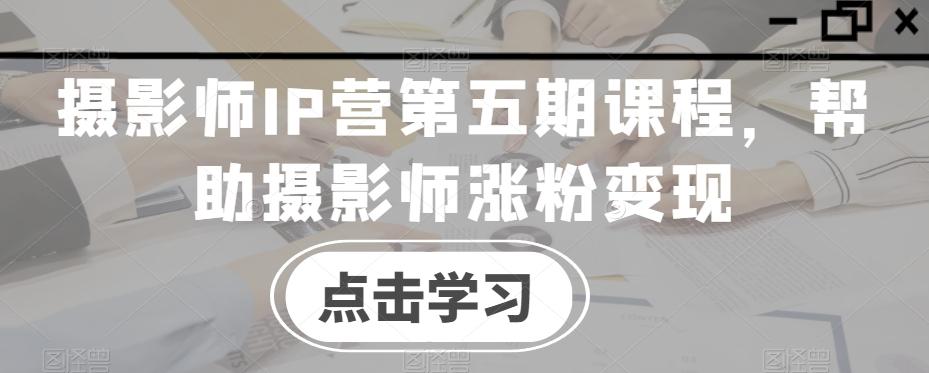 摄影师IP营第五期课程，帮助摄影师涨粉变现-菜菜网创