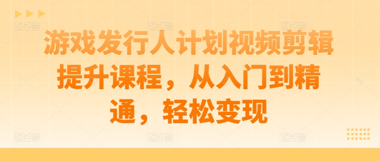 游戏发行人计划视频剪辑提升课程，从入门到精通，轻松变现-菜菜网创