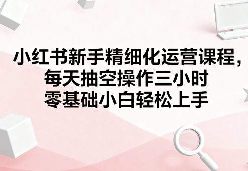 小红书新手精细化运营课程，每天抽空操作三小时，零基础小白轻松上手-菜菜网创