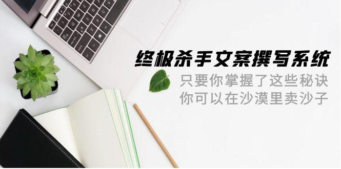 (9928期)终极 杀手文案-撰写系统 只要你掌握了这些秘诀 你可以在沙漠里卖沙子-42节-菜菜网创