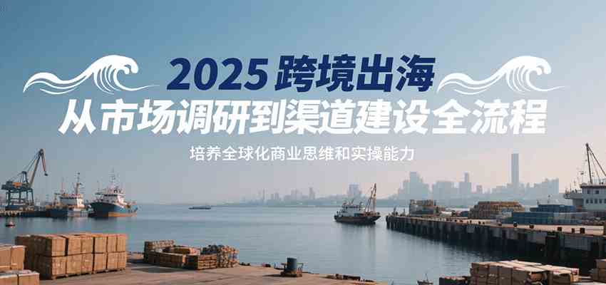 2025跨境出海从市场调研到渠道建设全流程，培养全球化商业思维和实操能力-菜菜网创