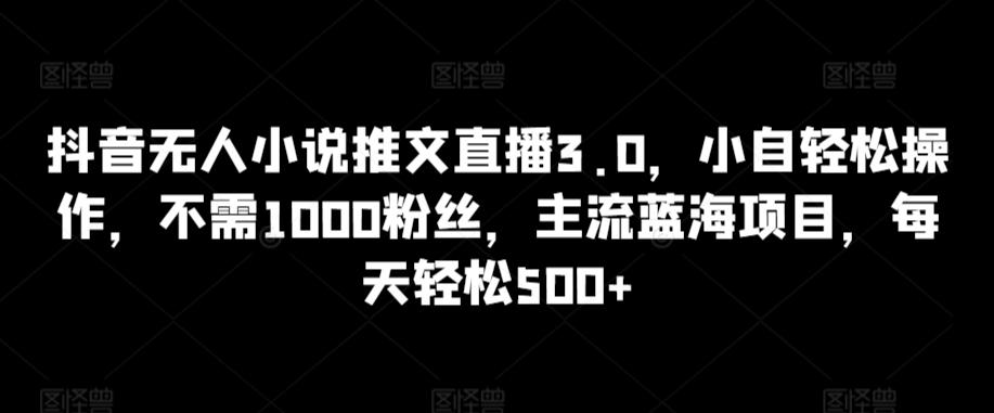 抖音无人小说推文直播3.0，小自轻松操作，不需1000粉丝，主流蓝海项目，每天轻松500+【揭秘】-菜菜网创
