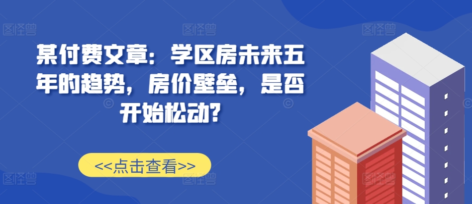 某付费文章：学区房未来五年的趋势，房价壁垒，是否开始松动?-菜菜网创