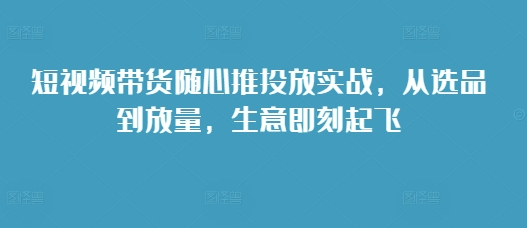 短视频带货随心推投放实战，从选品到放量，生意即刻起飞-菜菜网创