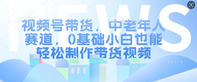 视频号带货，中老年人赛道，0基础小白也能轻松制作带货视频-菜菜网创