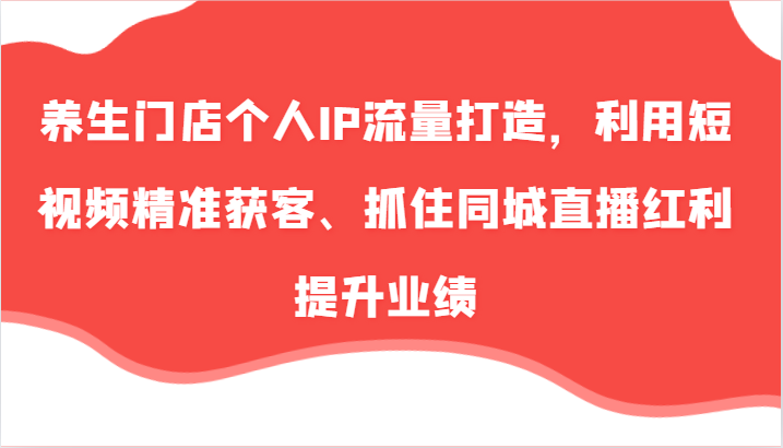 养生门店个人IP流量打造，利用短视频精准获客、抓住同城直播红利提升业绩(57节)-菜菜网创
