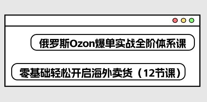 俄罗斯 Ozon-爆单实战全阶体系课，零基础轻松开启海外卖货(12节课-菜菜网创