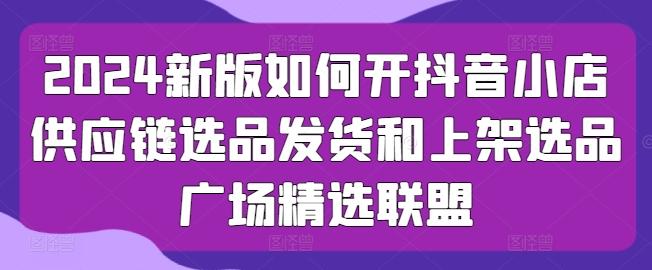 2024新版如何开抖音小店供应链选品发货和上架选品广场精选联盟-菜菜网创