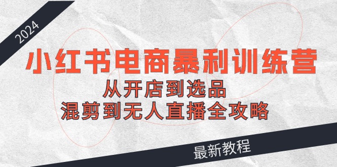 2024小红书电商暴利训练营：从开店到选品，混剪到无人直播全攻略-菜菜网创