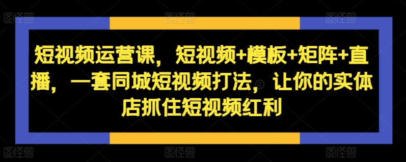 短视频运营课，短视频+模板+矩阵+直播，一套同城短视频打法，让你的实体店抓住短视频红利-菜菜网创