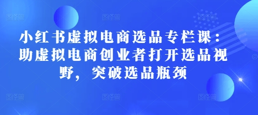 小红书虚拟电商选品专栏课：助虚拟电商创业者打开选品视野，突破选品瓶颈-菜菜网创