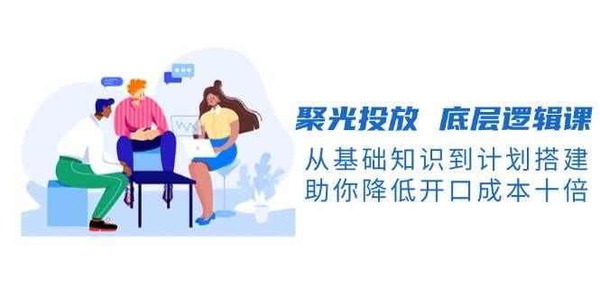 聚光投放底层逻辑课，从基础知识到计划搭建，助你降低开口成本十倍-菜菜网创