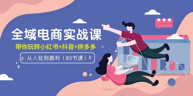 (9529期)全域电商实战课：从入驻到盈利，带你玩转小红书+抖音+拼多多(80节课)-菜菜网创