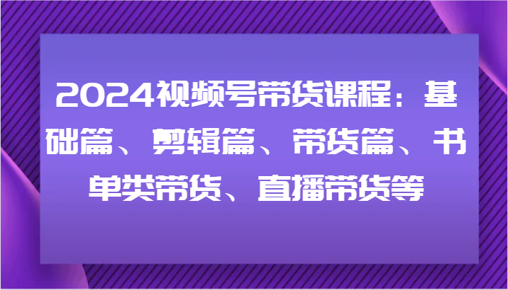 2024视频号带货课程：基础篇、剪辑篇、带货篇、书单类带货、直播带货等-菜菜网创