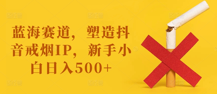 蓝海赛道，塑造抖音戒烟IP，新手小白日入500+【揭秘】-菜菜网创