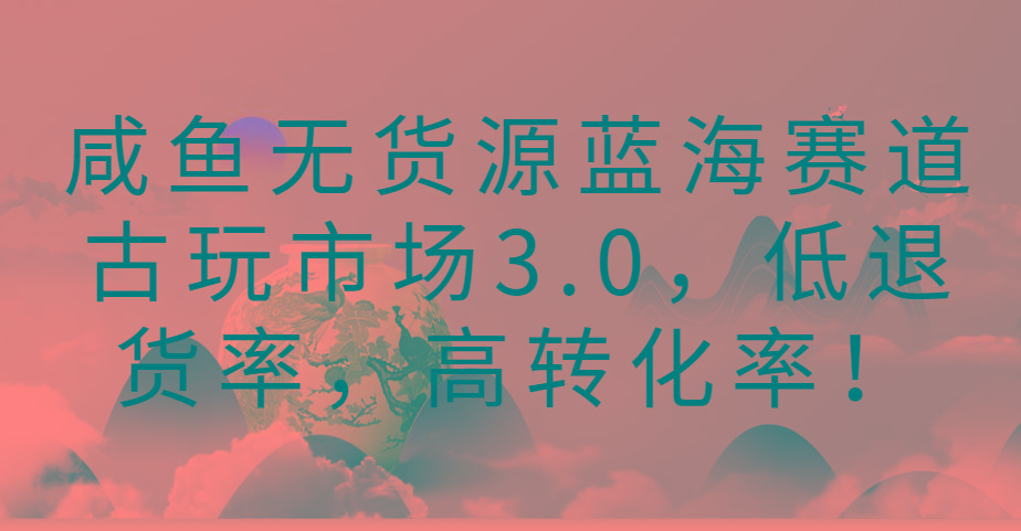 咸鱼无货源蓝海赛道古玩市场3.0，低退货率，高转化率！-菜菜网创
