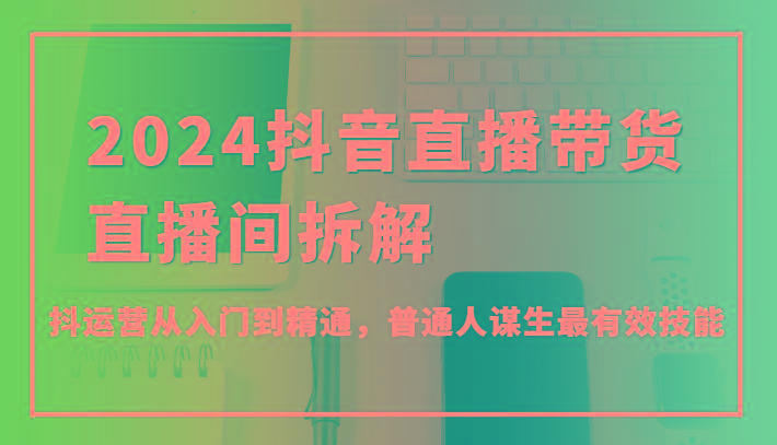 2024抖音直播带货直播间拆解，抖运营从入门到精通，普通人谋生最有效技能-菜菜网创