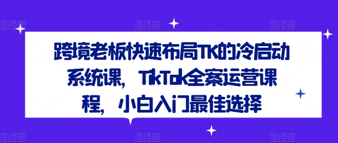 跨境老板快速布局TK的冷启动系统课，TikTok全案运营课程，小白入门最佳选择-菜菜网创
