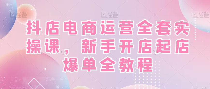 抖店电商运营全套实操课，新手开店起店爆单全教程-菜菜网创