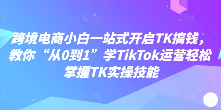 跨境电商小白一站式开启TK搞钱，教你“从0到1”学TikTok运营轻松掌握TK实操技能-菜菜网创