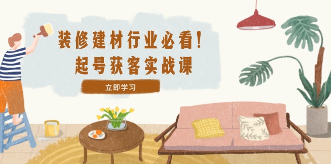装修-建材行业必看！起号获客实战课：精准定位+爆款视频+高效运营-菜菜网创