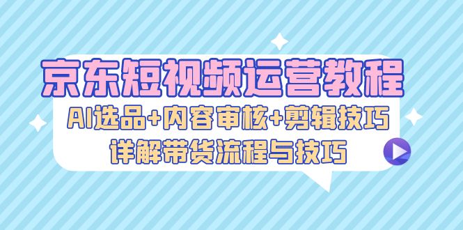 京东短视频运营教程：AI选品+内容审核+剪辑技巧，详解带货流程与技巧-菜菜网创