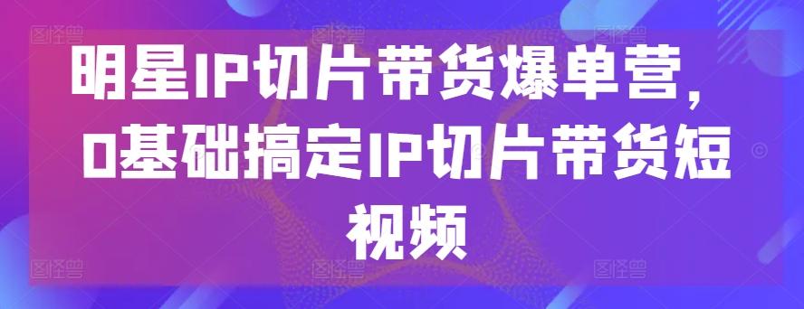 明星IP切片带货爆单营，0基础搞定IP切片带货短视频-菜菜网创