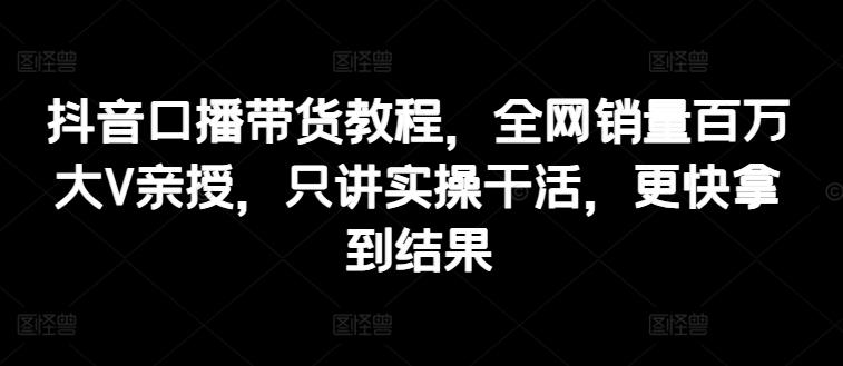 抖音口播带货教程，全网销量百万大V亲授，只讲实操干活，更快拿到结果-菜菜网创