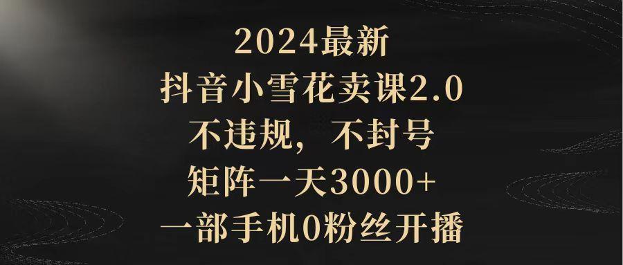 (9639期)2024最新抖音小雪花卖课2.0 不违规 不封号 矩阵一天3000+一部手机0粉丝开播-菜菜网创