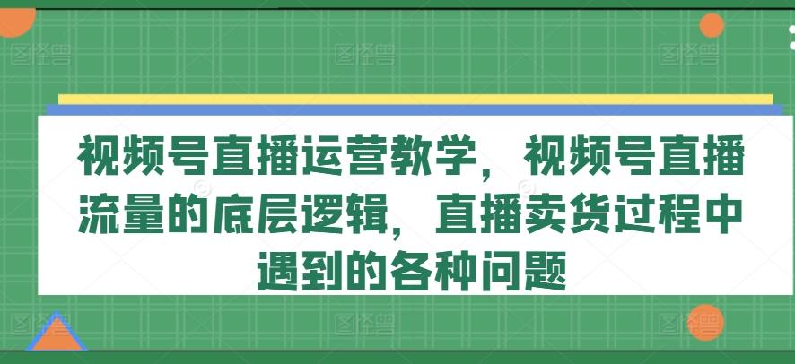 视频号直播运营教学，视频号直播流量的底层逻辑，直播卖货过程中遇到的各种问题-菜菜网创