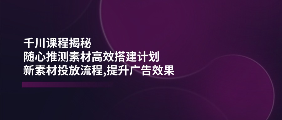 千川课程揭秘：随心推测素材高效搭建计划,新素材投放流程,提升广告效果-菜菜网创