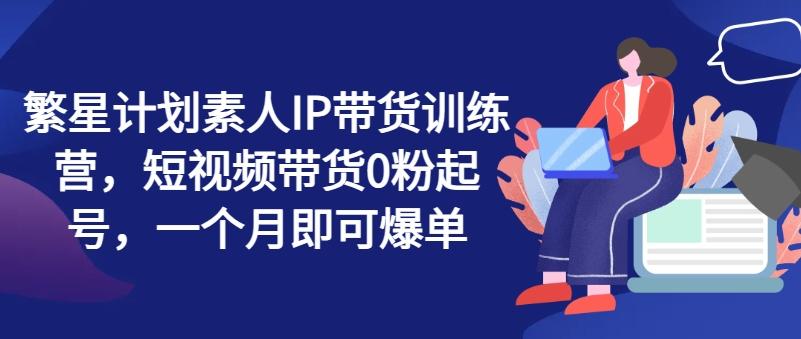 繁星计划素人IP带货训练营，短视频带货0粉起号，一个月即可爆单-菜菜网创