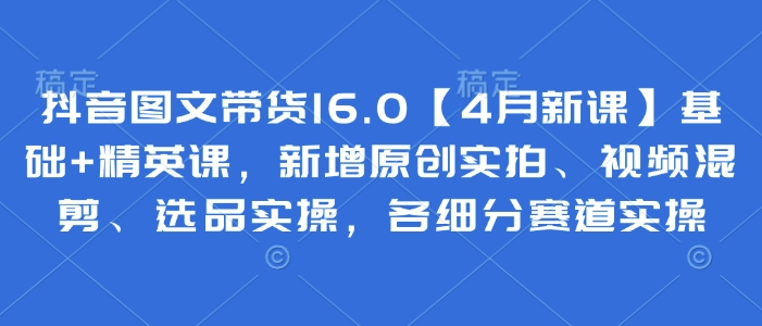 抖音图文带货16.0【4月新课】基础+精英课，新增原创实拍、视频混剪、选品实操，各细分赛道实操-菜菜网创