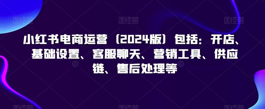 小红书电商运营(2024版)包括：开店、基础设置、客服聊天、营销工具、供应链、售后处理等-菜菜网创