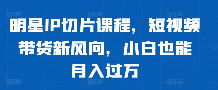 明星IP切片课程，短视频带货新风向，小白也能月入过万-菜菜网创