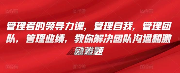 管理者的领导力课，​管理自我，管理团队，管理业绩，​教你解决团队沟通和激励难题-菜菜网创