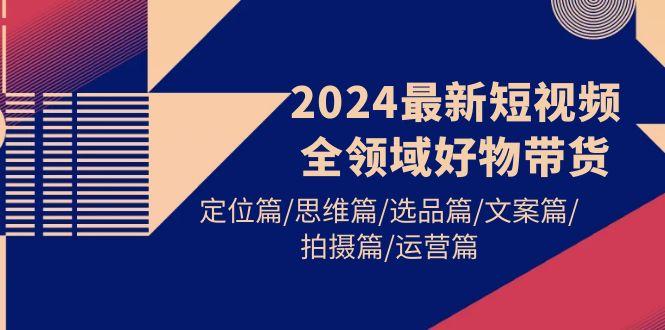 (9818期)2024最新短视频全领域好物带货 定位篇/思维篇/选品篇/文案篇/拍摄篇/运营篇-菜菜网创