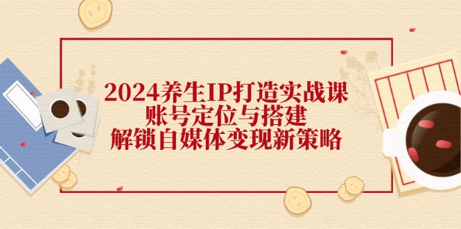 2024养生IP打造实战课：账号定位与搭建，解锁自媒体变现新策略-菜菜网创