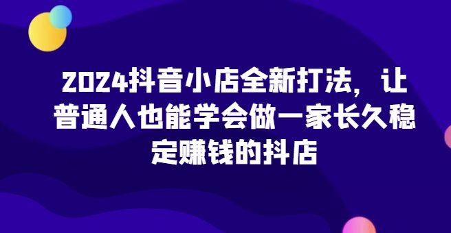 2024抖音小店全新打法，让普通人也能学会做一家长久稳定赚钱的抖店(更新)-菜菜网创