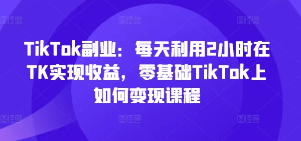 TikTok副业：每天利用2小时在TK实现收益，零基础TikTok上如何变现课程-菜菜网创