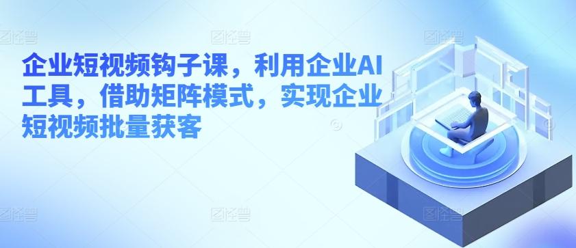 企业短视频钩子课，利用企业AI工具，借助矩阵模式，实现企业短视频批量获客-菜菜网创