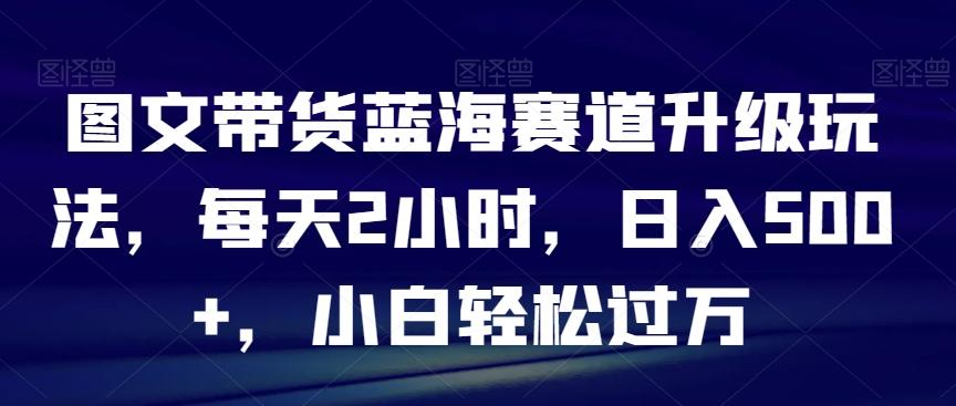 图文带货蓝海赛道升级玩法，每天2小时，日入500+，小白轻松过万-菜菜网创