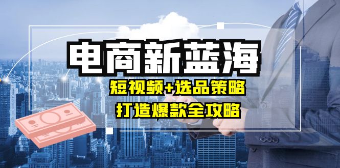 商家必看电商新蓝海：短视频+选品策略，打造爆款全攻略，月入10w+-菜菜网创