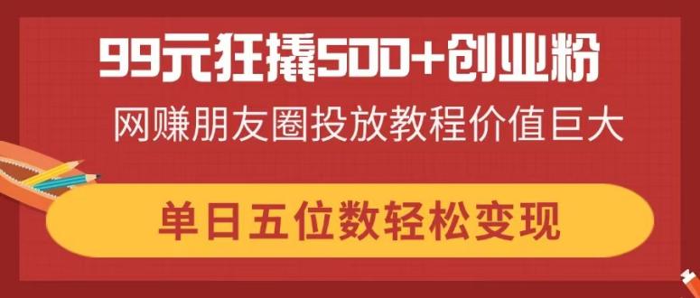 99元狂撬500+创业粉，网赚朋友圈投放教程价值巨大，单日五位数轻松变现-菜菜网创