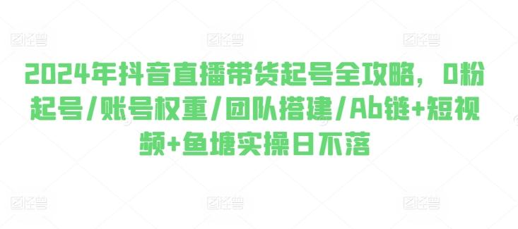 2024年抖音直播带货起号全攻略，0粉起号/账号权重/团队搭建/Ab链+短视频+鱼塘实操日不落-菜菜网创