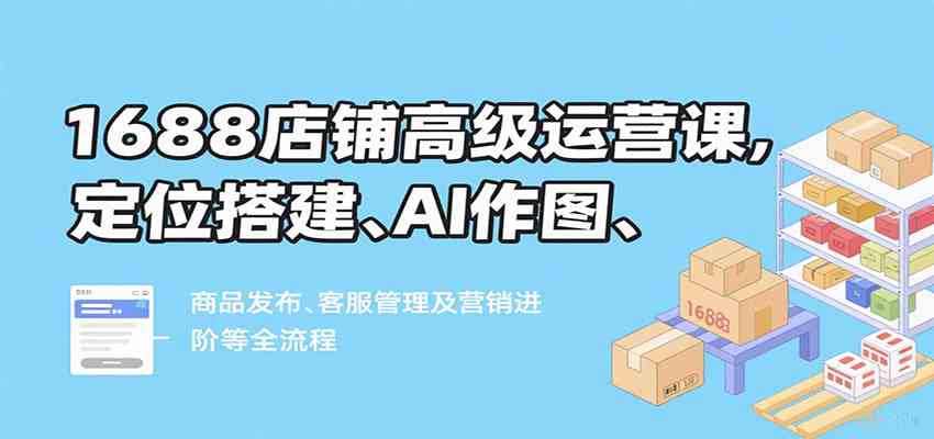 1688店铺高级运营课，定位搭建、AI作图、商品发布、客服管理及营销进阶等全流程-菜菜网创